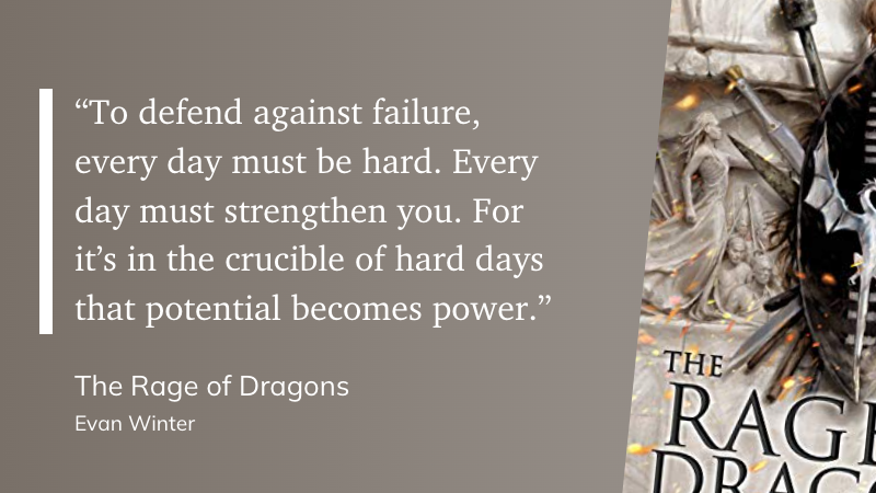 "“To defend against failure, every day must be hard. Every day must strengthen you. For it’s in the crucible of hard days that potential becomes power.”" (Evan Winter, The Rage of Dragons)