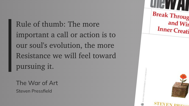 "Rule of thumb: The more important a call or action is to our soul's evolution, the more Resistance we will feel toward pursuing it." (Steven Pressfield, The War of Art)