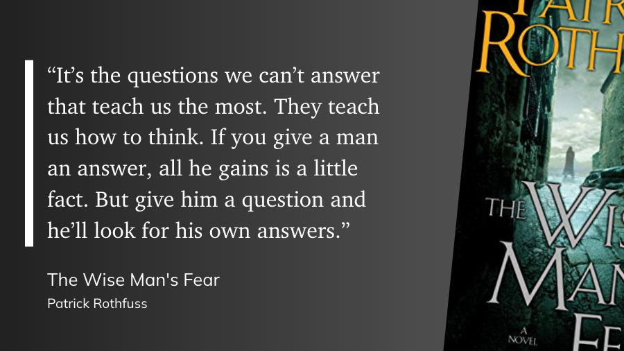 "“It’s the questions we can’t answer that teach us the most. They teach us how to think. If you give a man an answer, all he gains is a little fact. But give him a question and he’ll look for his own answers.”" (Patrick Rothfuss, The Wise Man's Fear)