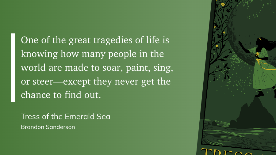 "One of the great tragedies of life is knowing how many people in the world are made to soar, paint, sing, or steer—except they never get the chance to find out." (Brandon Sanderson, Tress of the Emerald Sea)