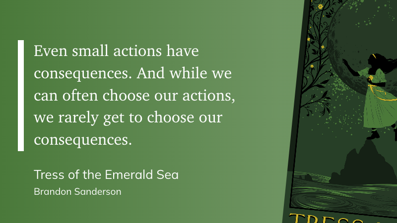 "Even small actions have consequences. And while we can often choose our actions, we rarely get to choose our consequences." (Brandon Sanderson, Tress of the Emerald Sea)
