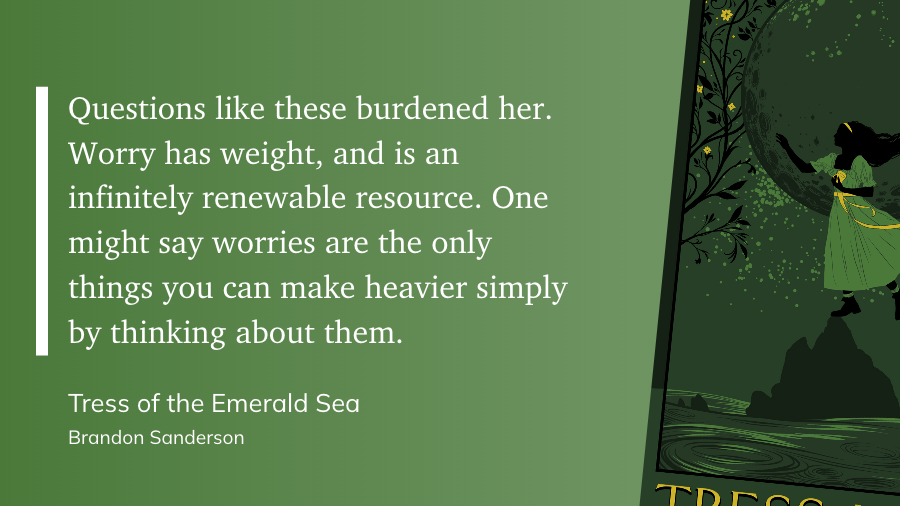 "Questions like these burdened her. Worry has weight, and is an infinitely renewable resource. One might say worries are the only things you can make heavier simply by thinking about them." (Brandon Sanderson, Tress of the Emerald Sea)
