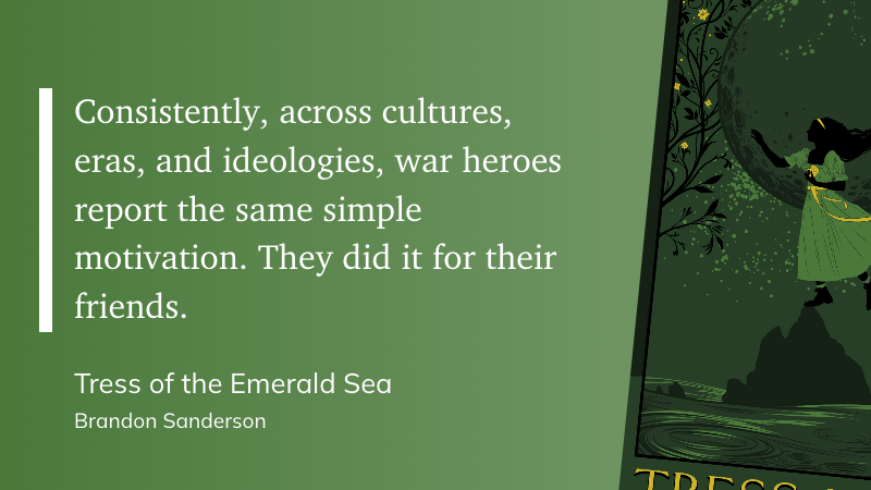 "Consistently, across cultures, eras, and ideologies, war heroes report the same simple motivation. They did it for their friends." (Brandon Sanderson, Tress of the Emerald Sea)