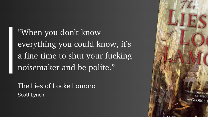 “When you don’t know everything you could know, it’s a fine time to shut your fucking noisemaker and be polite.” (Scott Lynch, The Lies of Locke Lamora)