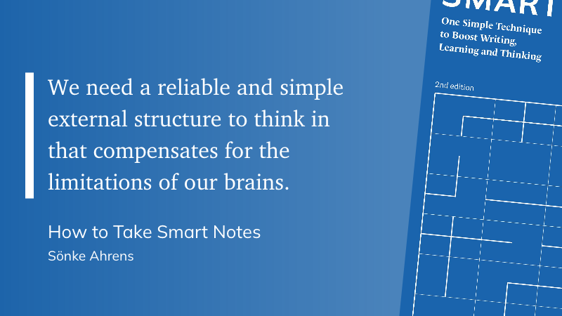 "We need a reliable and simple external structure to think in that compensates for the limitations of our brains." (Sönke Ahrens, How to Take Smart Notes)