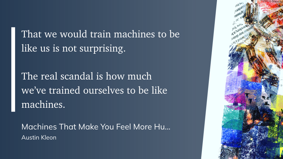 "That we would train machines to be like us is not surprising.

The real scandal is how much we’ve trained ourselves to be like machines." (Austin Kleon, Machines That Make You Feel More Human - Austin Kleon)
