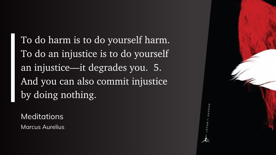 "To do harm is to do yourself harm. To do an injustice is to do yourself an injustice—it degrades you.  5. And you can also commit injustice by doing nothing." (Marcus Aurelius, Meditations)