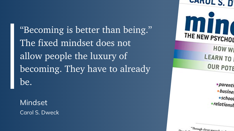 "“Becoming is better than being.” The fixed mindset does not allow people the luxury of becoming. They have to already be." (Carol S. Dweck, Mindset)