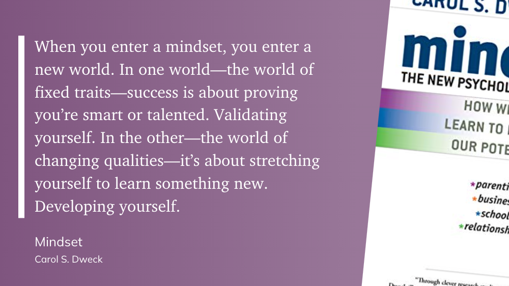 "When you enter a mindset, you enter a new world. In one world—the world of fixed traits—success is about proving you’re smart or talented. Validating yourself. In the other—the world of changing qualities—it’s about stretching yourself to learn something new. Developing yourself." (Carol S. Dweck, Mindset)