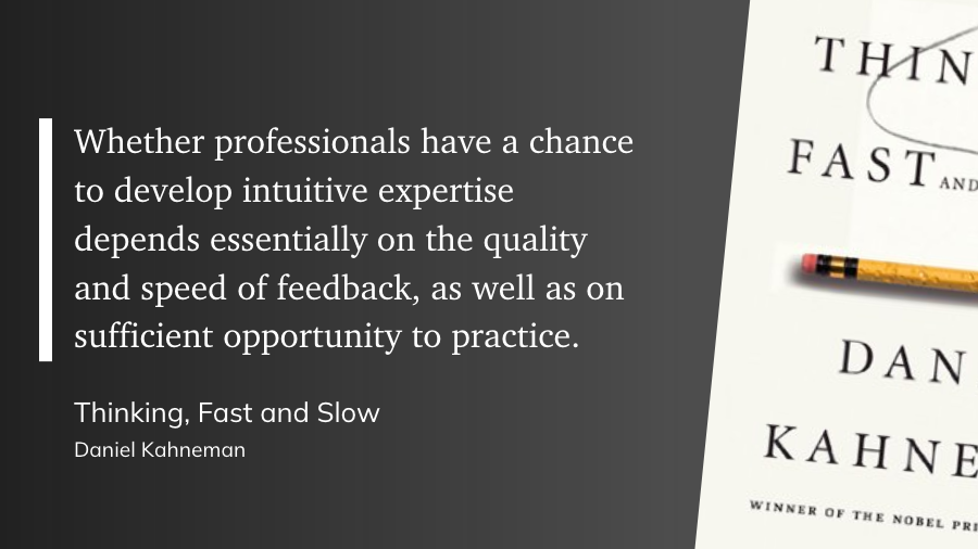 "Whether professionals have a chance to develop intuitive expertise depends essentially on the quality and speed of feedback, as well as on sufficient opportunity to practice." (Daniel Kahneman, Thinking, Fast and Slow)