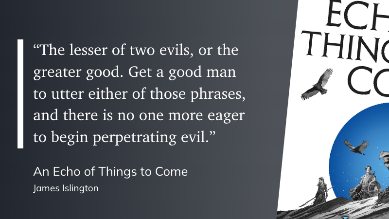 "“The lesser of two evils, or the greater good. Get a good man to utter either of those phrases, and there is no one more eager to begin perpetrating evil.”" (James Islington, An Echo of Things to Come)