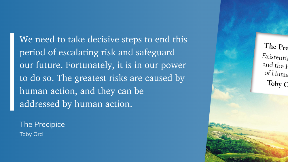 "We need to take decisive steps to end this period of escalating risk and safeguard our future. Fortunately, it is in our power to do so. The greatest risks are caused by human action, and they can be addressed by human action." (Toby Ord, The Precipice)