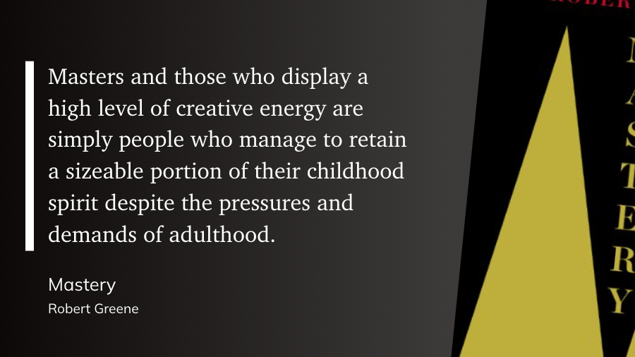 "Masters and those who display a high level of creative energy are simply people who manage to retain a sizeable portion of their childhood spirit despite the pressures and demands of adulthood." (Robert Greene, Mastery)