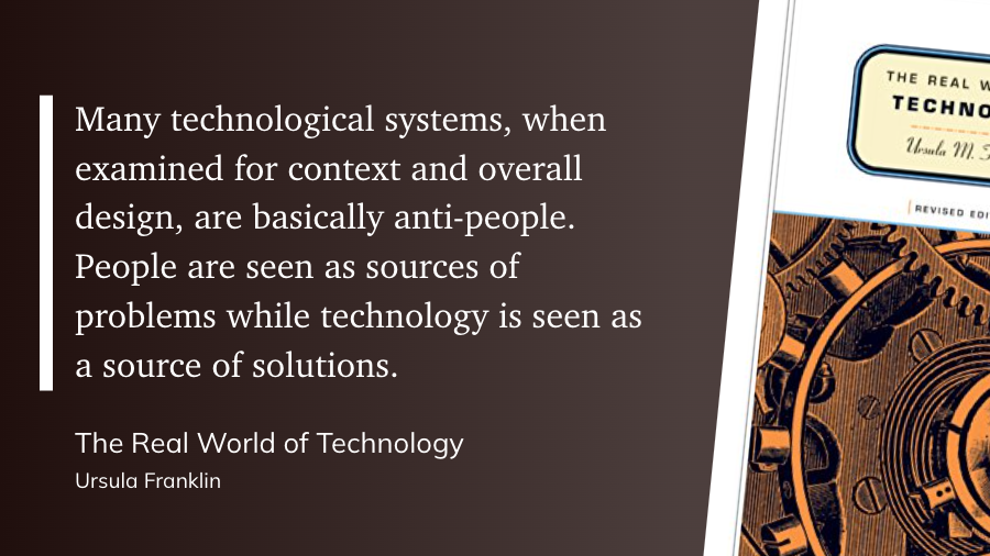 "Many technological systems, when examined for context and overall design, are basically anti-people. People are seen as sources of problems while technology is seen as a source of solutions." (Ursula Franklin, The Real World of Technology)