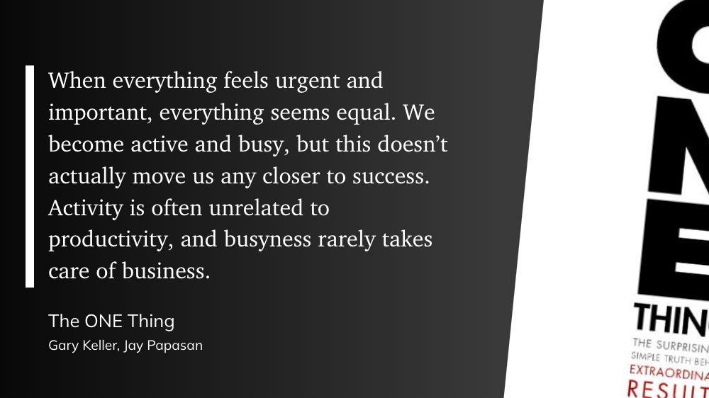 "When everything feels urgent and important, everything seems equal. We become active and busy, but this doesn’t actually move us any closer to success. Activity is often unrelated to productivity, and busyness rarely takes care of business." (Gary Keller, Jay Papasan, The ONE Thing)