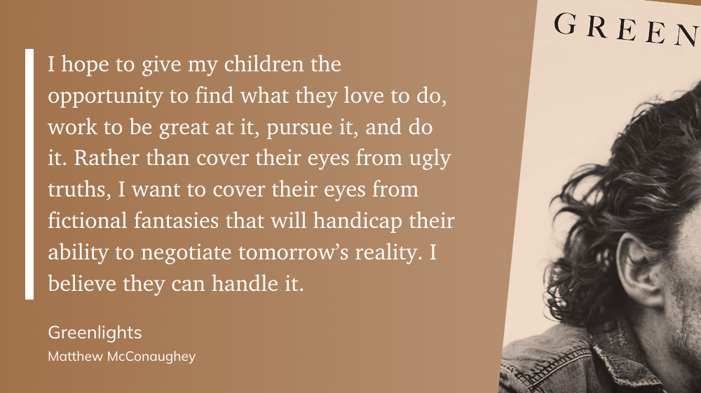 "I hope to give my children the opportunity to find what they love to do, work to be great at it, pursue it, and do it. Rather than cover their eyes from ugly truths, I want to cover their eyes from fictional fantasies that will handicap their ability to negotiate tomorrow’s reality. I believe they can handle it." (Matthew McConaughey, Greenlights)