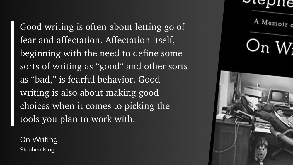 "Good writing is often about letting go of fear and affectation. Affectation itself, beginning with the need to define some sorts of writing as “good” and other sorts as “bad,” is fearful behavior. Good writing is also about making good choices when it comes to picking the tools you plan to work with." (Stephen King, On Writing)