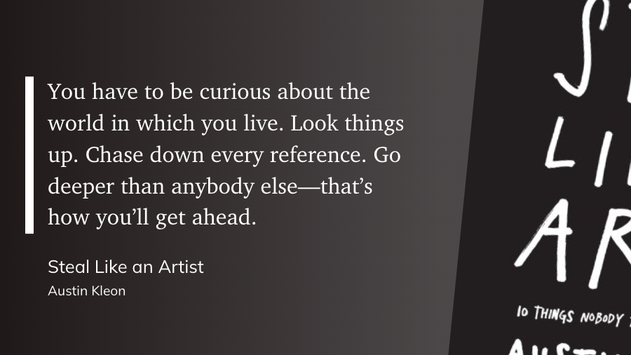 "You have to be curious about the world in which you live. Look things up. Chase down every reference. Go deeper than anybody else—that’s how you’ll get ahead." (Austin Kleon, Steal Like an Artist)