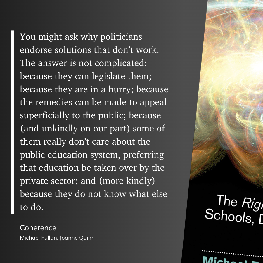 "You might ask why politicians endorse solutions that don’t work. The answer is not complicated: because they can legislate them; because they are in a hurry; because the remedies can be made to appeal superficially to the public; because (and unkindly on our part) some of them really don’t care about the public education system, preferring that education be taken over by the private sector; and (more kindly) because they do not know what else to do."