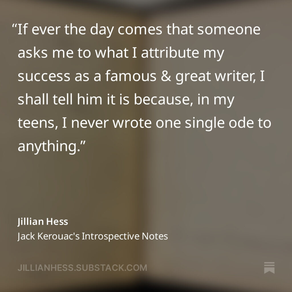 If ever the day comes that someone asks me to what I attribute my success as a famous & great writer, I shall tell him it is because, in my teens, I never wrote one single ode to anything.