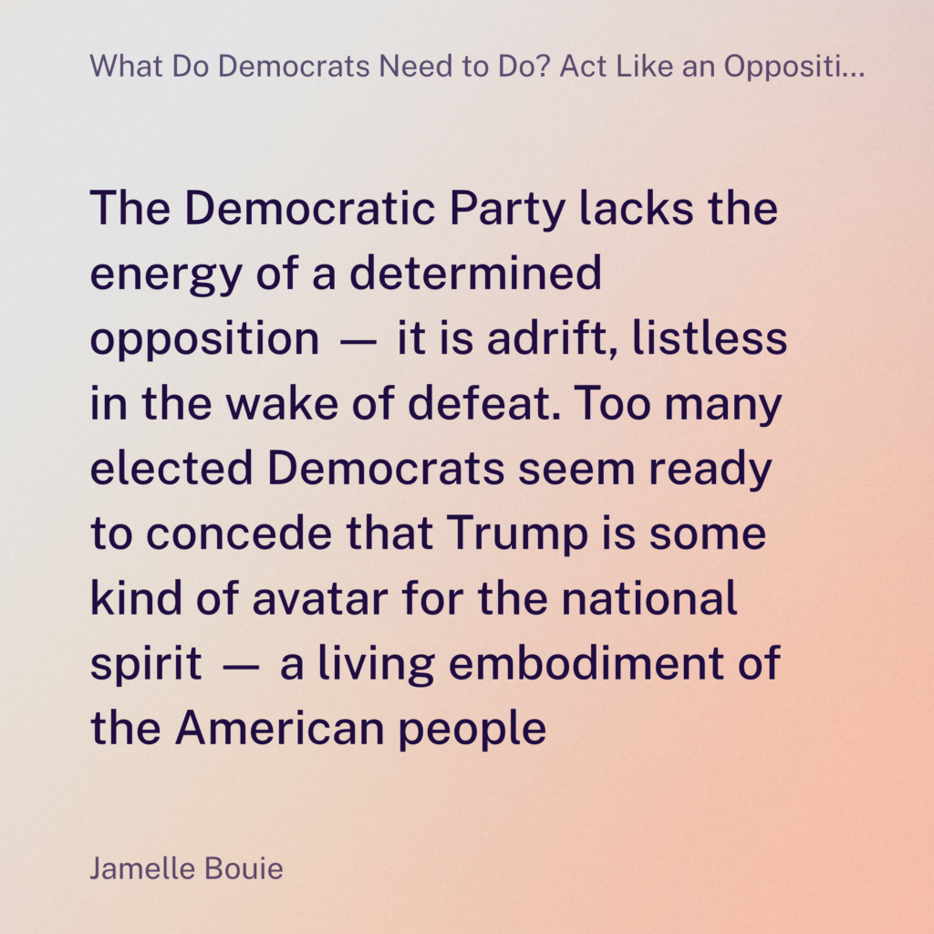 The Democratic Party lacks the energy of a determined opposition — it is adrift, listless in the wake of defeat. Too many elected Democrats seem ready to concede that Trump is some kind of avatar for the national spirit — a living embodiment of the American people