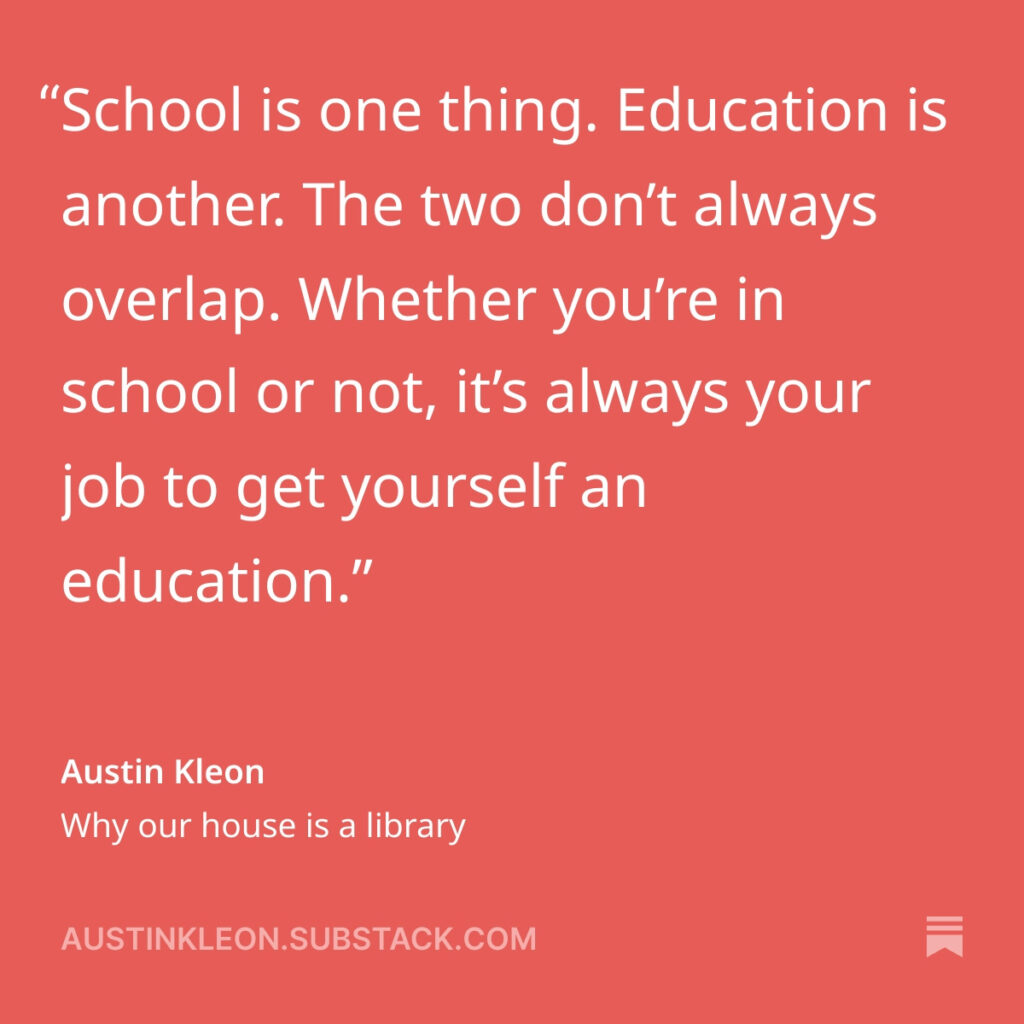 School is one thing. Education is another. The two don’t always overlap. Whether you’re in school or not, it’s always your job to get yourself an education.
